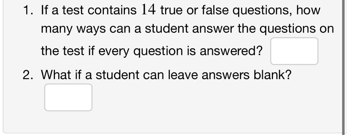 1. If a test contains 14 true or false questions, how
many ways can a student answer the questions on
the test if every question is answered?
2. What if a student can leave answers blank?
