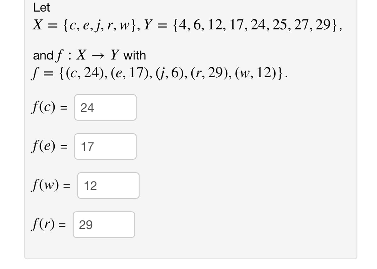 Let
X = {c, e,j, r, w}, Y = {4,6, 12, 17, 24, 25, 27, 29},
and f : X → Y with
f = {(c, 24), (e, 17), (j, 6), (r, 29), (w, 12)}.
f(c) = 24
%3D
f(e) =
17
%D
f(w) = 12
f(r) = 29
