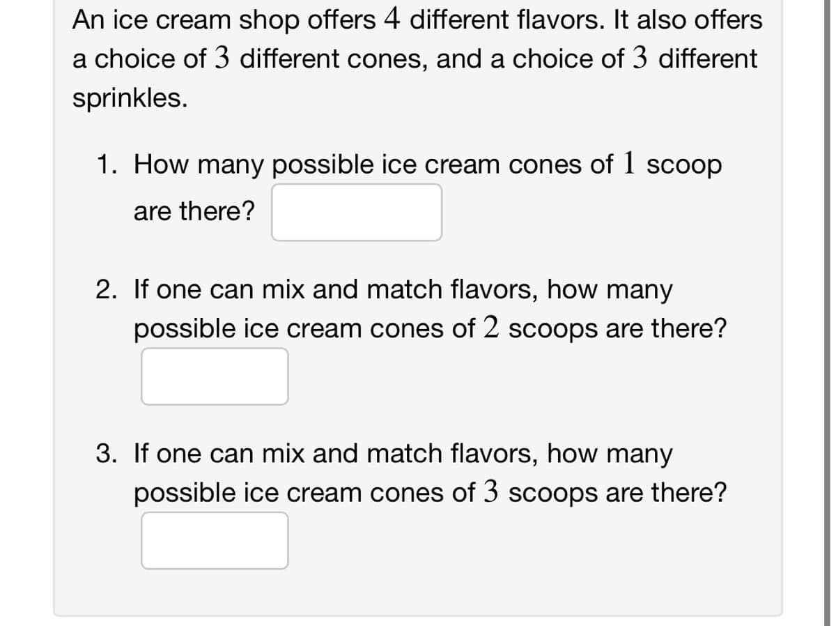 An ice cream shop offers 4 different flavors. It also offers
a choice of 3 different cones, and a choice of 3 different
sprinkles.
1. How many possible ice cream cones of 1 scoop
are there?
2. If one can mix and match flavors, how many
possible ice cream cones of 2 scoops are there?
3. If one can mix and match flavors, how many
possible ice cream cones of 3 scoops are there?
