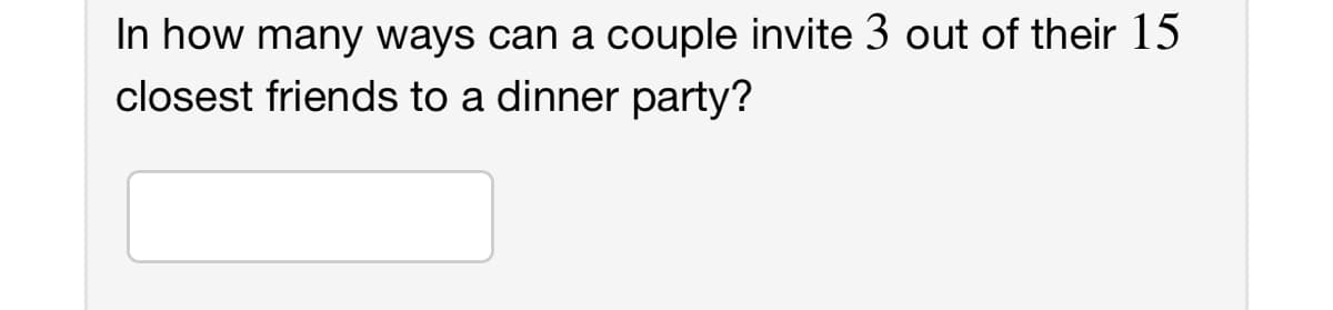 In how many ways can a couple invite 3 out of their 15
closest friends to a dinner party?
