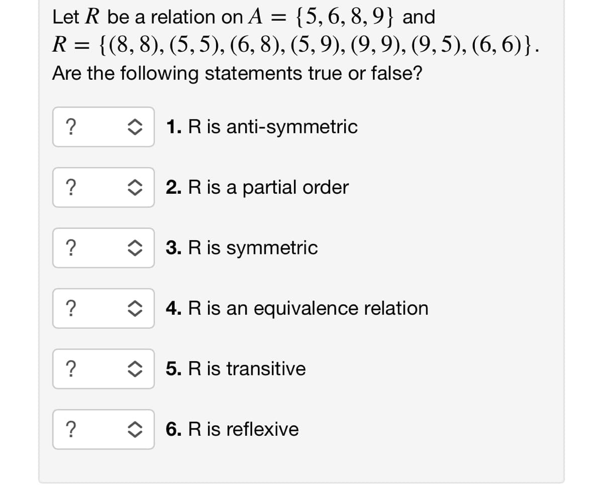 Let R be a relation on A = {5,6, 8, 9} and
R = {(8, 8), (5, 5), (6, 8), (5, 9), (9,9), (9, 5), (6, 6)}.
Are the following statements true or false?
?
O 1. R is anti-symmetric
O 2. R is a partial order
?
O 3. R is symmetric
?
O 4. R is an equivalence relation
?
5. R is transitive
6. R is reflexive
<>
<>
