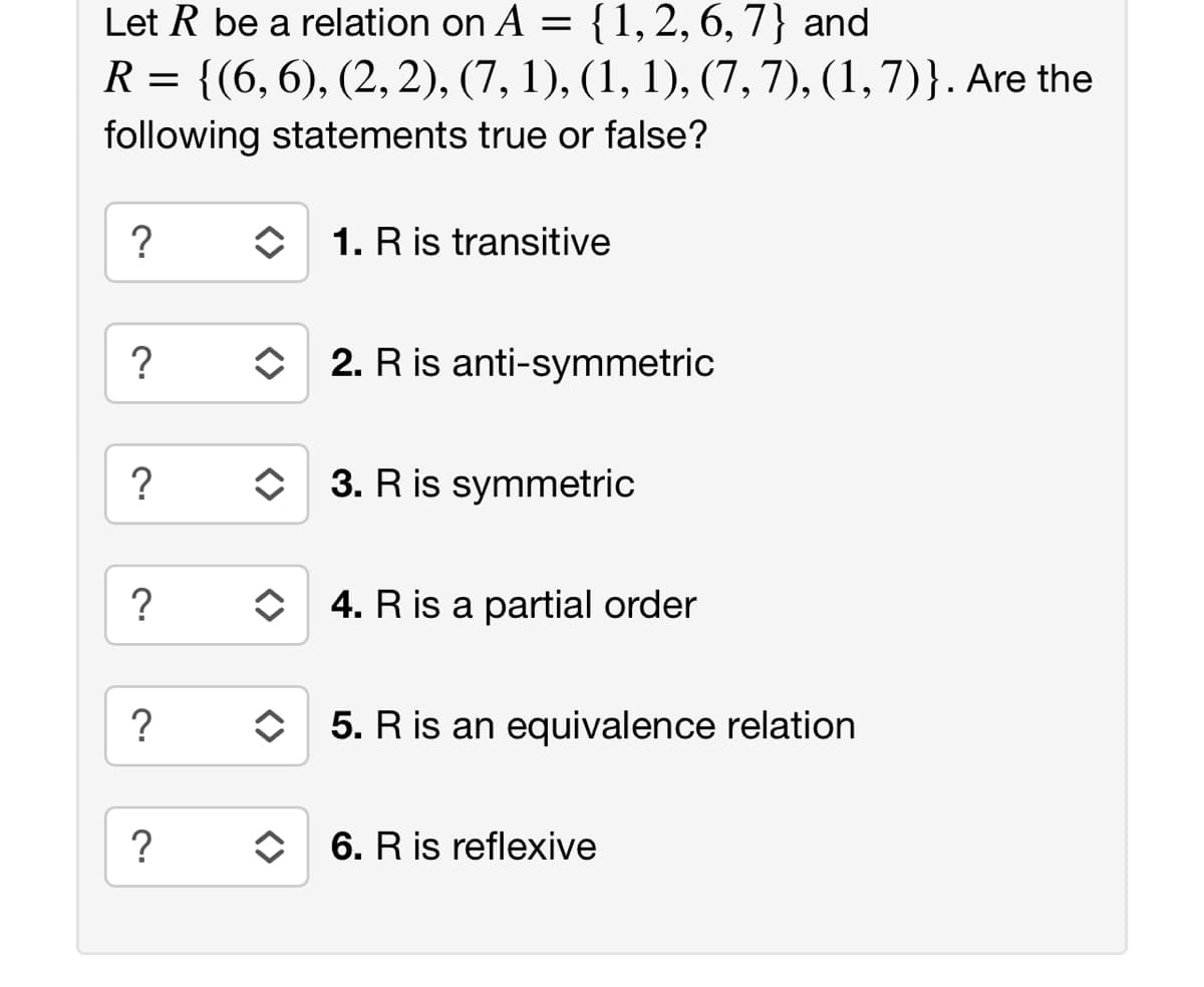 Let R be a relation on A = {1,2, 6, 7} and
R = {(6,6), (2, 2), (7, 1), (1, 1), (7, 7), (1,7)}. Are the
following statements true or false?
1. R is transitive
?
2. R is anti-symmetric
?
O 3. R is symmetric
?
O 4. R is a partial order
?
5. R is an equivalence relation
6. R is reflexive
