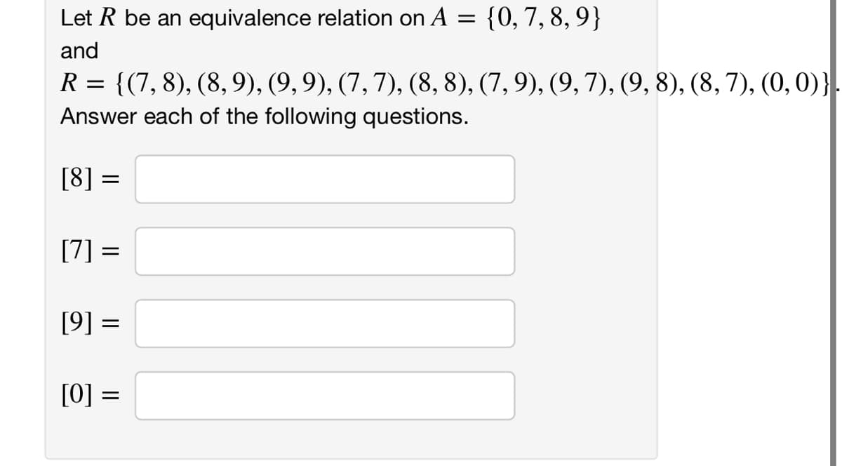 Let R be an equivalence relation on A = {0, 7, 8, 9}
and
R = {(7, 8), (8,9), (9, 9), (7, 7), (8, 8), (7, 9), (9, 7), (9, 8), (8, 7), (0, 0)}.
Answer each of the following questions.
[8] =
[7] =
[9] =
[0] =
