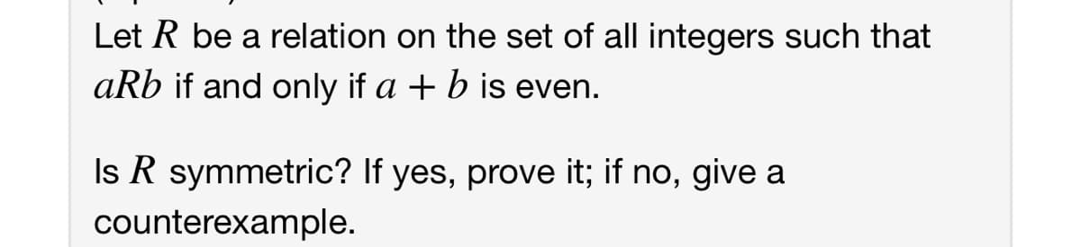 Let R be a relation on the set of all integers such that
aRb if and only if a + b is even.
Is R symmetric? If yes, prove it; if no, give a
counterexample.
