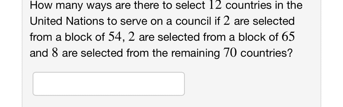 How many ways are there to select 12 countries in the
United Nations to serve on a council if 2 are selected
from a block of 54, 2 are selected from a block of 65
and 8 are selected from the remaining 70 countries?
