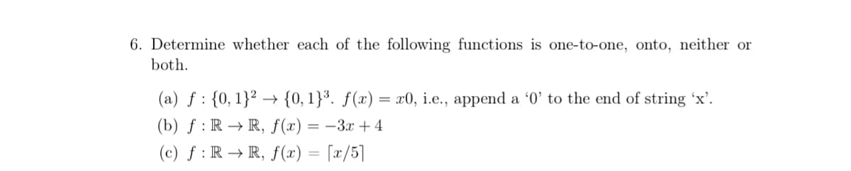 6. Determine whether each of the following functions is one-to-one, onto, neither or
both.
(a) f : {0, 1}² → {0, 1}³. ƒ(x) = x0, i.e., append a '0' to the end of string 'x'.
(b) ƒ : R → R, f(x) = –3x +4
(c) f : R → R, f() = [x/5]

