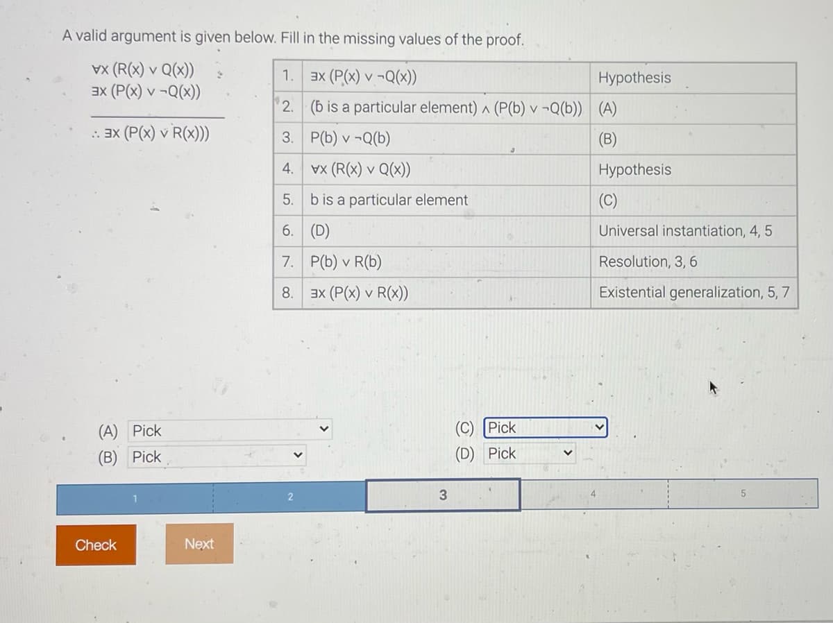 A valid argument is given below. Fill in the missing values of the proof.
vx (R(x) v Q(x))
ax (P(x) v -Q(x))
1.
ax (P(x) v -Q(x))
Hypothesis
2. (b is a particular element) ^ (P(b) v ¬Q(b)) (A)
: 3x (P(x) v R(x))
3. P(b) v -Q(b)
(B)
4. vx (R(x) v Q(x))
Hypothesis
5.
b is a particular element
(C)
6. (D)
Universal instantiation, 4, 5
7. P(b) v R(b)
Resolution, 3, 6
8. 3x (P(x) v R(X))
Existential generalization, 5, 7
(A) Pick
(C) Pick
(B) Pick
(D) Pick
Check
Next
