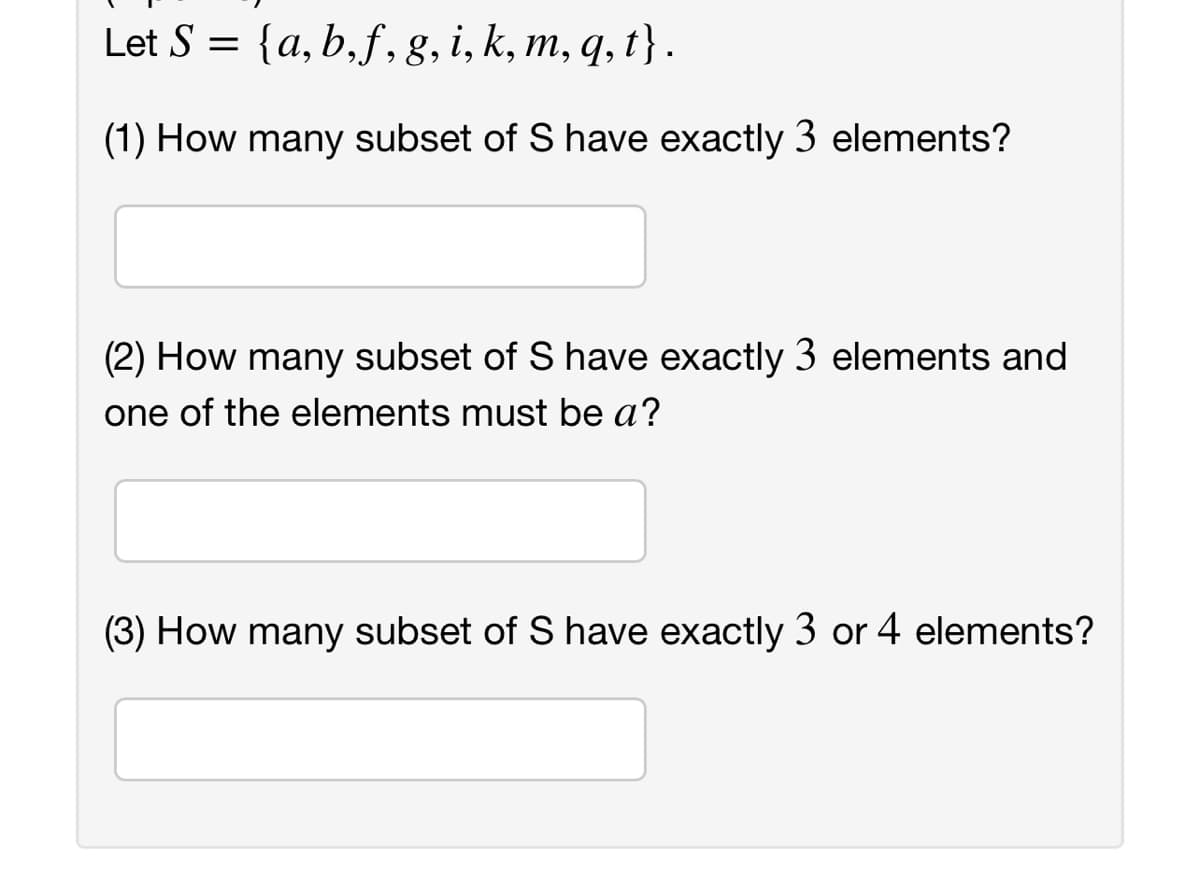 Let S =
{a,b,f,g, i, k, m, q, t} .
(1) How many subset of S have exactly 3 elements?
(2) How many subset of S have exactly 3 elements and
one of the elements must be a?
(3) How many subset of S have exactly 3 or 4 elements?
