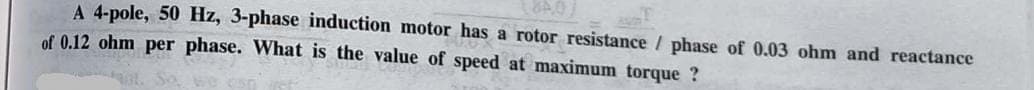 A 4-pole, 50 Hz, 3-phase induction motor has a rotor resistance / phase of 0.03 ohm and reactance
of 0.12 ohm per phase. What is the value of speed at maximum torque?
So, we can get