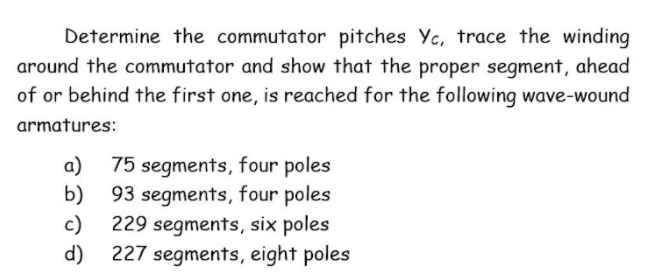 Determine the commutator pitches Yc, trace the winding
around the commutator and show that the proper segment, ahead
of or behind the first one, is reached for the following wave-wound
armatures:
a) 75 segments, four poles
b) 93 segments, four poles
c)
229 segments, six poles
d) 227 segments, eight poles
