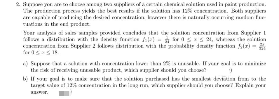 2. Suppose you are to choose among two suppliers of a certain chemical solution used in paint production.
The production process yields the best results if the solution has 12% concentration. Both suppliers
are capable of producing the desired concentration, however there is naturally occurring random fluc-
tuations in the end product.
Your analysis of sales samples provided concludes that the solution concentration from Supplier 1
follows a distribution with the density function fi(x) = for 0 < a < 24, whereas the solution
2x
324
concentration from Supplier 2 follows distribution with the probability density function f2(x) =
for 0 <a < 18.
a) Suppose that a solution with concentration lower than 2% is unusable. If your goal is to minimize
the risk of receiving unusable product, which supplier should you choose?
b) If your goal is to make sure that the solution purchased has the smallest deviation from to the
target value of 12% concentration in the long run, which supplier should you choose? Explain your
answer.
