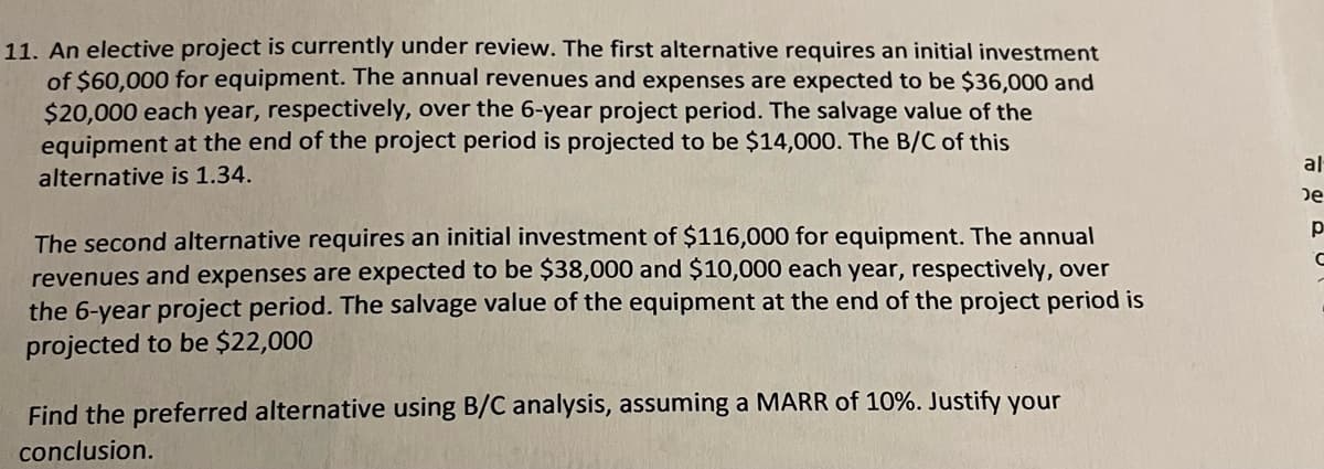 11. An elective project is currently under review. The first alternative requires an initial investment
of $60,000 for equipment. The annual revenues and expenses are expected to be $36,000 and
$20,000 each year, respectively, over the 6-year project period. The salvage value of the
equipment at the end of the project period is projected to be $14,000. The B/C of this
al
alternative is 1.34.
De
p
The second alternative requires an initial investment of $116,000 for equipment. The annual
revenues and expenses are expected to be $38,000 and $10,000 each year, respectively, over
the 6-year project period. The salvage value of the equipment at the end of the project period is
projected to be $22,000
Find the preferred alternative using B/C analysis, assuming a MARR of 10%. Justify your
conclusion.
