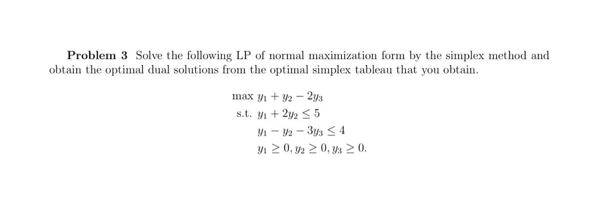 Problem 3 Solve the following LP of normal maximization form by the simplex method and
obtain the optimal dual solutions from the optimal simplex tableau that you obtain.
max y1 + y2 – 2y3
s.t. y1 + 2y2< 5
Y1 – Y2 – 3y3 < 4
Y1 2 0, y2 2 0, y3 2 0.
