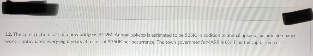 12. The construction cost of a new bridge is $1.9M. Annual upkeep is estimated to be $25K. In addition to annual upkeep, major maintenance
work is anticipated every eight years at a cost of $350K per occurrence. The town government's MARR is 8%. Find the capitalized cost.
