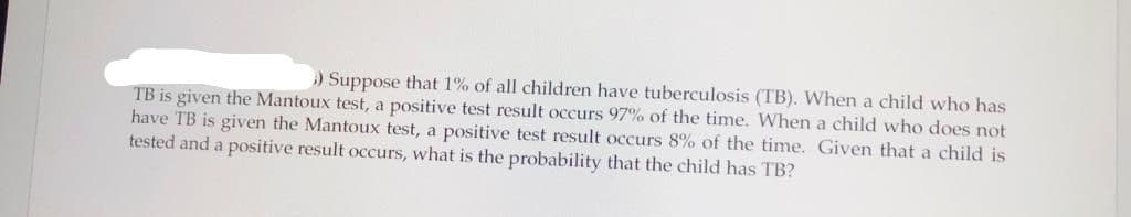 ) Suppose that 1% of all children have tuberculosis (TB). When a child who has
TB is given the Mantoux test, a positive test result occurs 97% of the time. When a child who does not
have TB is given the Mantoux test, a positive test result occurs 8% of the time. Given that a child is
tested and a positive result occurs, what is the probability that the child has TB?
