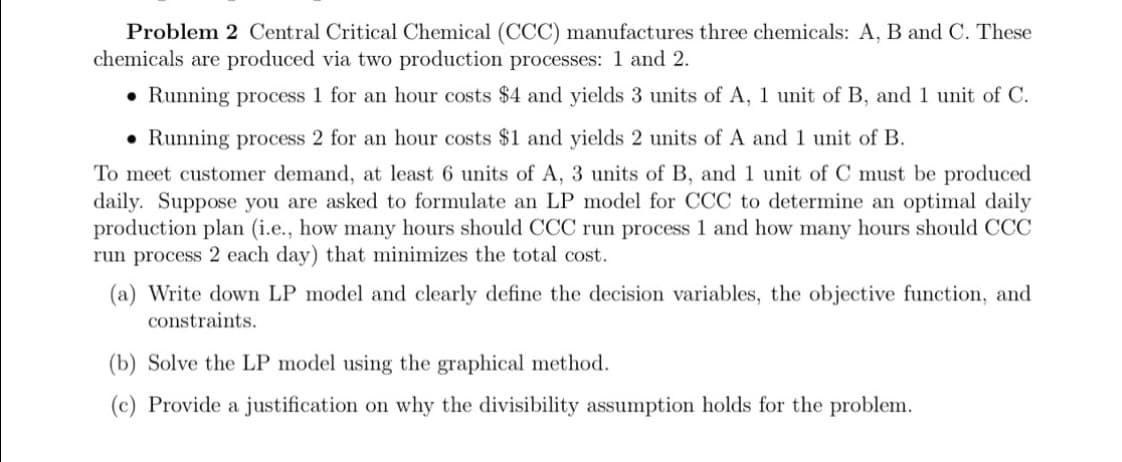 Problem 2 Central Critical Chemical (CCC) manufactures three chemicals: A, B and C. These
chemicals are produced via two production processes: 1 and 2.
• Running process 1 for an hour costs $4 and yields 3 units of A, 1 unit of B, and 1 unit of C.
• Running process 2 for an hour costs $1 and yields 2 units of A and 1 unit of B.
To meet customer demand, at least 6 units of A, 3 units of B, and 1 unit of C must be produced
daily. Suppose you are asked to formulate an LP model for CCC to determine an optimal daily
production plan (i.e., how many hours should CCC run process 1 and how many hours should CCC
run process 2 each day) that minimizes the total cost.
(a) Write down LP model and clearly define the decision variables, the objective function, and
constraints.
(b) Solve the LP model using the graphical method.
(c) Provide a justification on why the divisibility assumption holds for the problem.
