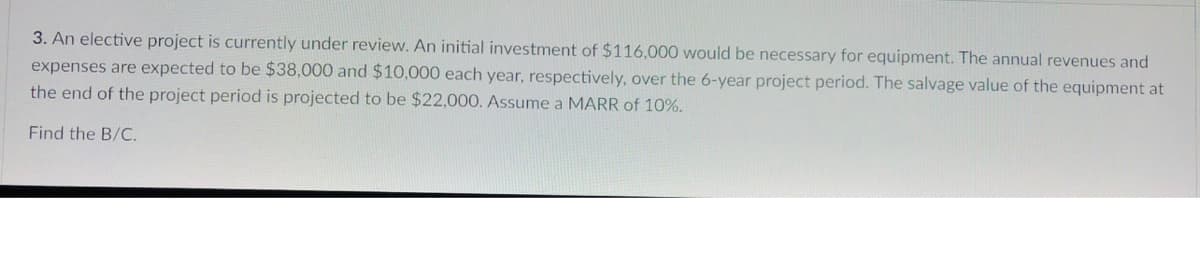 3. An elective project is currently under review. An initial investment of $116,000 would be necessary for equipment. The annual revenues and
expenses are expected to be $38,000 and $10,000 each year, respectively, over the 6-year project period. The salvage value of the equipment at
the end of the project period is projected to be $22,000. Assume a MARR of 10%.
Find the B/C.
