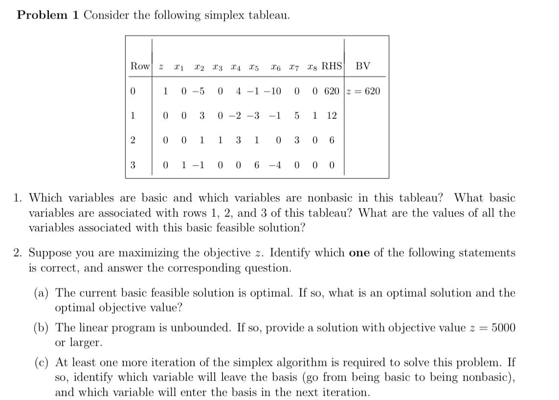 Problem 1 Consider the following simplex tableau.
Row z
X2 x3 x4 a5
X6 x7 x8 RHS
BV
1
0 -5
4 -1 –10
0 620 z = 620
1
3
0 -2 -3 -1
1
12
2
1
1
3
1
3
6
3
1 -1 0
0 6
-4
1. Which variables are basic and which variables are nonbasic in this tableau? What basic
variables are associated with rows 1, 2, and 3 of this tableau? What are the values of all the
variables associated with this basic feasible solution?
2. Suppose you are maximizing the objective z. Identify which one of the following statements
is correct, and answer the corresponding question.
(a) The current basic feasible solution is optimal. If so, what is an optimal solution and the
optimal objective value?
(b) The linear program is unbounded. If so, provide a solution with objective value z = 5000
or larger.
(c) At least one more iteration of the simplex algorithm is required to solve this problem. If
so, identify which variable will leave the basis (go from being basic to being nonbasic),
and which variable will enter the basis in the next iteration.
