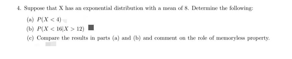 4. Suppose that X has an exponential distribution with a mean of 8. Determine the following:
(a) P(X < 4)
(b) P(X < 16|X > 12)
(c) Compare the results in parts (a) and (b) and comment on the role of memoryless property.
