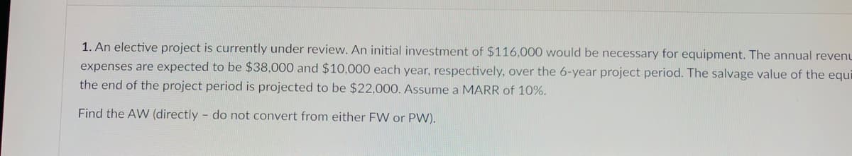 1. An elective project is currently under review. An initial investment of $116,000 would be necessary for equipment. The annual revenu
expenses are expected to be $38,000 and $10,000 each year, respectively, over the 6-year project period. The salvage value of the equi
the end of the project period is projected to be $22,000. Assume a MARR of 10%.
Find the AW (directly - do not convert from either FW or PW).
