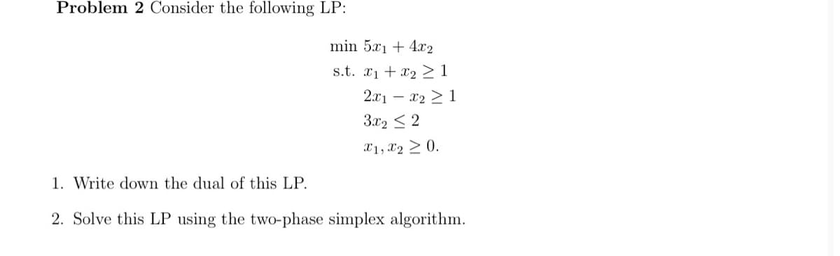 Problem 2 Consider the following LP:
min 5x1 + 4x2
s.t. x1 + x2 1
2.x1 – x2 >1
3x2 < 2
X1, X2 > 0.
1. Write down the dual of this LP.
2. Solve this LP using the two-phase simplex algorithm.
