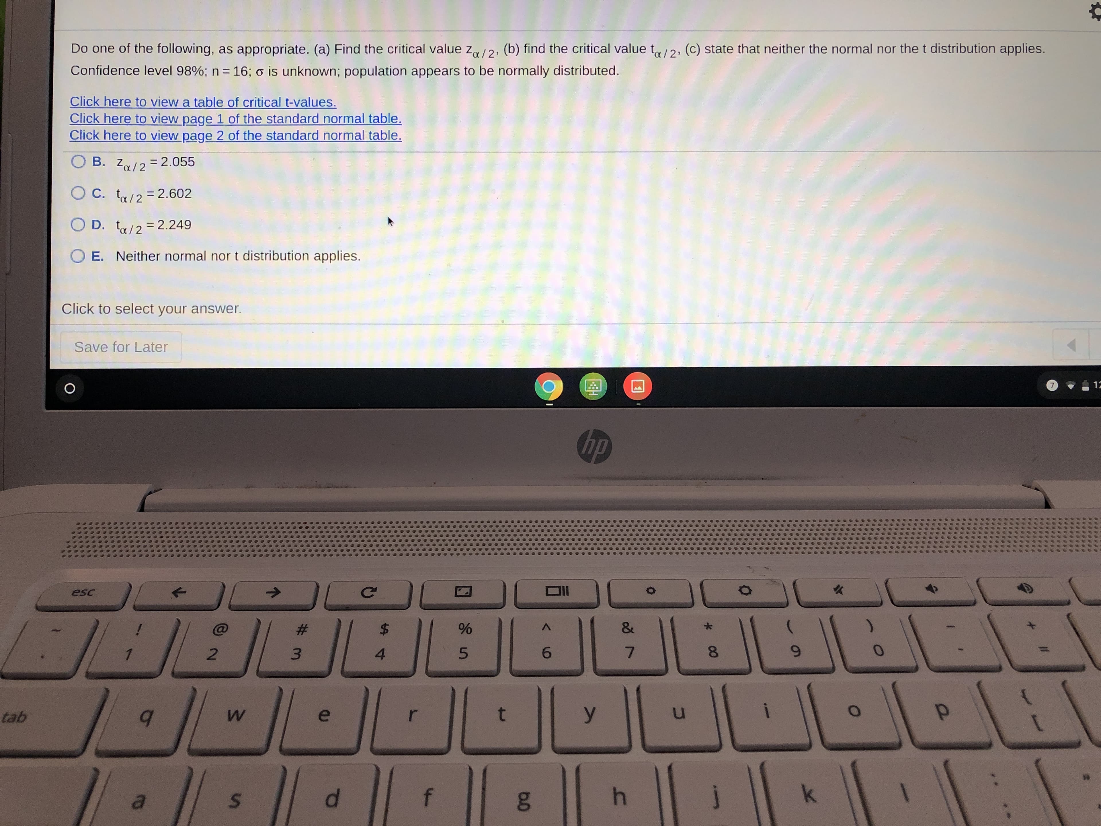Do one of the following, as appropriate. (a) Find the critical value z12, (b) find the critical value ty/2, (c) state that neither the normal nor the t distribution applies.
Confidence level 98%; n = 16; o is unknown; population appears to be normally distributed.
%3D

