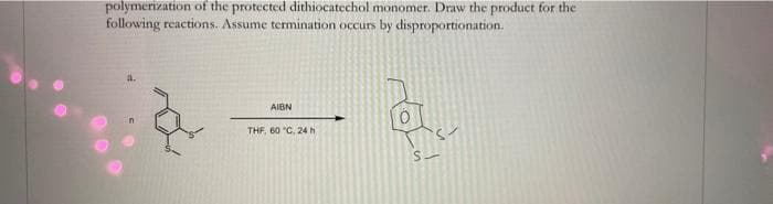 polymerization of the protected dithiocatechol monomer. Draw the product for the
following reactions. Assume termination occurs by disproportionation.
AIBN
THF, B0 C, 24 h
