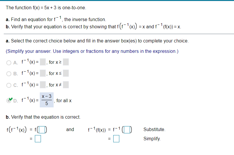 The function f(x) = 5x + 3 is one-to-one.
a. Find an equation for f1, the inverse function.
b. Verify that your equation is correct by showing that f(f1(x)
=x and f (f(x)) = x.
a. Select the correct choice below and fill in the answer box(es) to complete your choice.
(Simplify your answer. Use integers or fractions for any numbers in the expression.)
O A. f-1(x) =
for x2
O B. f-1(x) =
for xs
OC. f-1(x) =
for x#
x- 3
D. f(x) =
for all x
b. Verify that the equation is correct.
f(t-1(x)
f-1 (f(x)) =
f-1 (D
and
Substitute.
Simplify.
