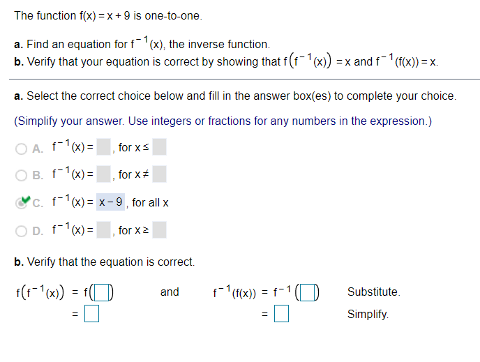 The function f(x) = x + 9 is one-to-one.
a. Find an equation for f(x), the inverse function.
b. Verify that your equation is correct by showing that f (f(x)) = x and f (f(x)) = x.
a. Select the correct choice below and fill in the answer box(es) to complete your choice.
(Simplify your answer. Use integers or fractions for any numbers in the expression.)
O A. f1(x) =
for xs
O B. f-1(x) =
for x#
c. f1(x) = x- 9 , for all x
O D. f-1(x) =
for x2
b. Verify that the equation is correct.
= fO
f1 (f(x)) =
f-1(
and
Substitute.
Simplify.
%3D

