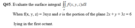 Q#5. Evaluate the surface integral || f(x,y,z)dS
When f(x, y, z) = 3xyz and o is the portion of the plane 2x +y+ 3z = 6
lying in the first octant.
