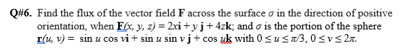 Q#6. Find the flux of the vector field F across the surface o in the direction of positive
orientation, when F(x, y, z) = 2xi + y j+ 4zk; and o is the portion of the sphere
r(u, v) = sin u cos vi + sin u sin v j + cos uk with 0< u Sn/3, 0svs 2.
