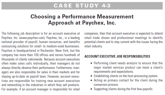 CASE STUDY 4-3
Choosing a Performance Measurement
Approach at Paychex, Inc.
The following job description is for an account executive at companies, then that account executive is expected to attend
Paychex, Inc. (www.paychex.com). Paychex, Inc., is a leading retail trade shows and professional meetings to identify
national provider of payroll, human resources, and benefits potential clients and to stay current with the issues facing the
outsourcing solutions for small- to medium-sized businesses. retail industry.
Paychex is headquartered in Rochester, New York, but the
company has more than 100 offices and serves hundreds of ACCOUNT EXECUTIVE JOB RESPONSIBILITIES
thousands of clients nationwide. Because account executives
often make sales calls individually, their managers do not
always directly observe their performance. Furthermore, man-
agers are also responsible for sales in their markets and for
staying up-to-date on payroll laws. However, account execu-
tives are responsible for training new account executives
and networking in the industries in which they sell products.
For example, if an account manager is responsible for retail
• Performing client needs analysis to ensure that the
major market services product can meet a client's
requirements and expectations.
• Establishing clients on the host processing system.
• Acting as primary contact for the client during the
conversion process.
• Supporting clients during the first few payrolls.

