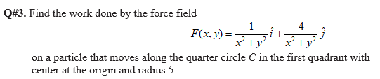 Q#3. Find the work done by the force field
1
F(x, y) =
4
2
x* +y
x* +y
on a particle that moves along the quarter circle C in the first quadrant with
center at the origin and radius 5.
