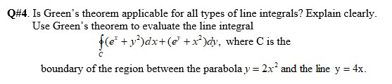 Q#4. Is Green's theorem applicable for all types of line integrals? Explain clearly.
Use Green's theorem to evaluate the line integral
f(e* +y*)dx+(e' +x*)cy, where C is the
boundary of the region between the parabola y = 2x² and the line y = 4x.
