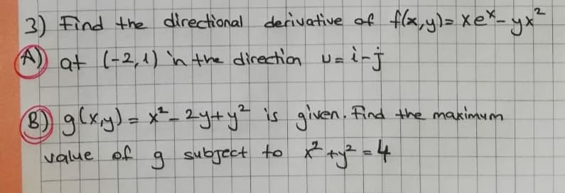 3) Find the directional derivative of flx, y)= XeX_ yx"
(A) at (-2,1) n the direction U=inj
8) 9(xy)=x-2yty" is given. find the maximum
g subject to R ayz =4
%3D
value
of
%3D
