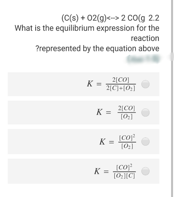 (C(s) + 02(g)<-> 2 CO(g 2.2
What is the equilibrium expression for the
reaction
?represented by the equation above
2[CO]
2[C]+[O2]
K =
2[CO]
[02]
K =
[Co]?
[02]
%3D
[CO]?
[02][C]
%3D
