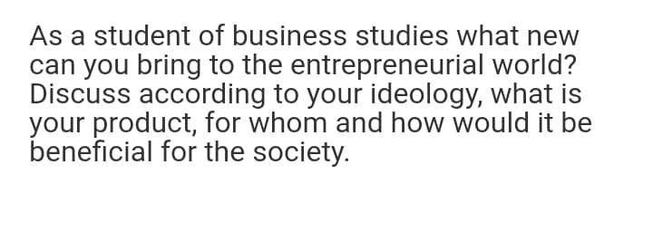 As a student of business studies what new
can you bring to the entrepreneurial world?
Discuss according to your ideology, what is
your product, for whom and how would it be
beneficial for the society.
