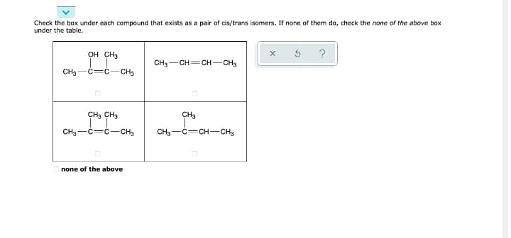 Check the box under each compound that exists as a pair of cis/trans isomers. If none of them do, check the none of the above box
under the table.
OH CH3
CH3-CH=CH-CH3
CH3
c-C-CH3
CH3 CH3
CH3
CH3-C=ċ-CCH3
CH3-C=CH-CH3
none of the above
