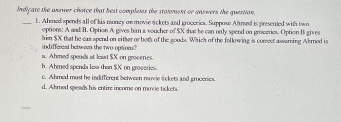Indicate the answer choice that best completes the statement or answers the question.
1. Ahmed spends all of his money on movie tickets and groceries. Suppose Ahmed is presented with two
options: A and B. Option A gives him a voucher of $X that he can only spend on groceries. Option B gives
him SX that he can spend on either or both of the goods. Which of the following is correct assuming Ahmed is
indifferent between the two options?
a. Ahmed spends at least $X on groceries.
b. Ahmed spends less than SX on groceries.
c. Ahmed must be indifferent between movie tickets and groceries.
d. Ahmed spends his entire income on movie tickets.

