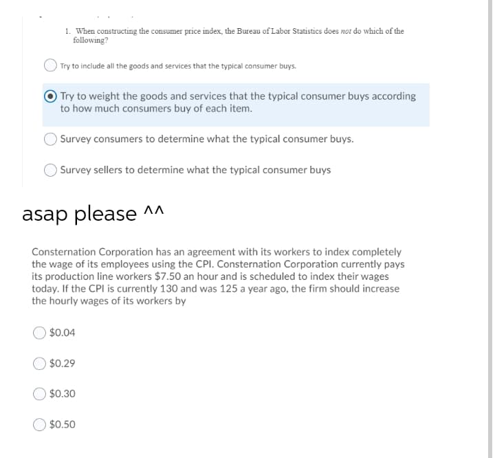 1. When constructing the consumer price index, the Bureau of Labor Statistics does nor do which of the
following?
) Try to include all the goods and services that the typical consumer buys.
Try to weight the goods and services that the typical consumer buys according
to how much consumers buy of each item.
O Survey consumers to determine what the typical consumer buys.
OSurvey sellers to determine what the typical consumer buys
asap please ^A
Consternation Corporation has an agreement with its workers to index completely
the wage of its employees using the CPI. Consternation Corporation currently pays
its production line workers $7.50 an hour and is scheduled to index their wages
today. If the CPI is currently 130 and was 125 a year ago, the firm should increase
the hourly wages of its workers by
$0.04
$0.29
$0.30
$0.50
