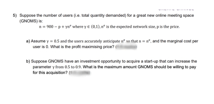 5) Suppose the number of users (i.e. total quantity demanded) for a great new online meeting space
(GNOMS) is:
n = 900 – p + ynº where y e (0,1), nº is the expected network size, p is the price.
a) Assume y = 0.5 and the users accurately anticipate nº so that n = n°, and the marginal cost per
user is 0. What is the profit maximising price? (
b) Suppose GNOMS have an investment opportunity to acquire a start-up that can increase the
parameter y from 0.5 to 0.9. What is the maximum amount GNOMS should be willing to pay
for this acquisition? (1

