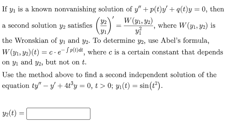 If y₁ is a known nonvanishing
a second solution y2 satisfies
the Wronskian of y₁ and y2. To determine y2, use Abel's formula,
W (y₁, y2) (t) = c· e¯Sp(t)dt, where c is a certain constant that depends
and Y2, but not on t.
on yı
solution of y" + p(t)y' + q(t)y = 0, then
W (y₁, 92) where W (y₁, y2) is
(12)' _ W (152, 92),
Y2
y²
Use the method above to find a second independent solution of the
equation ty" - y' + 4t³y = 0, t > 0; y₁(t) = sin(t²).
y₂(t) =
=
