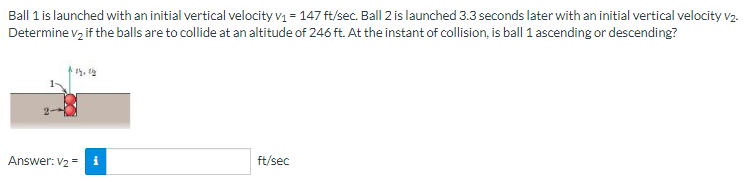 Ball 1 is launched with an initial vertical velocity v₁ = 147 ft/sec. Ball 2 is launched 3.3 seconds later with an initial vertical velocity v2.
Determine v₂ if the balls are to collide at an altitude of 246 ft. At the instant of collision, is ball 1 ascending or descending?
ly, y
Answer: V₂ = 1
ft/sec