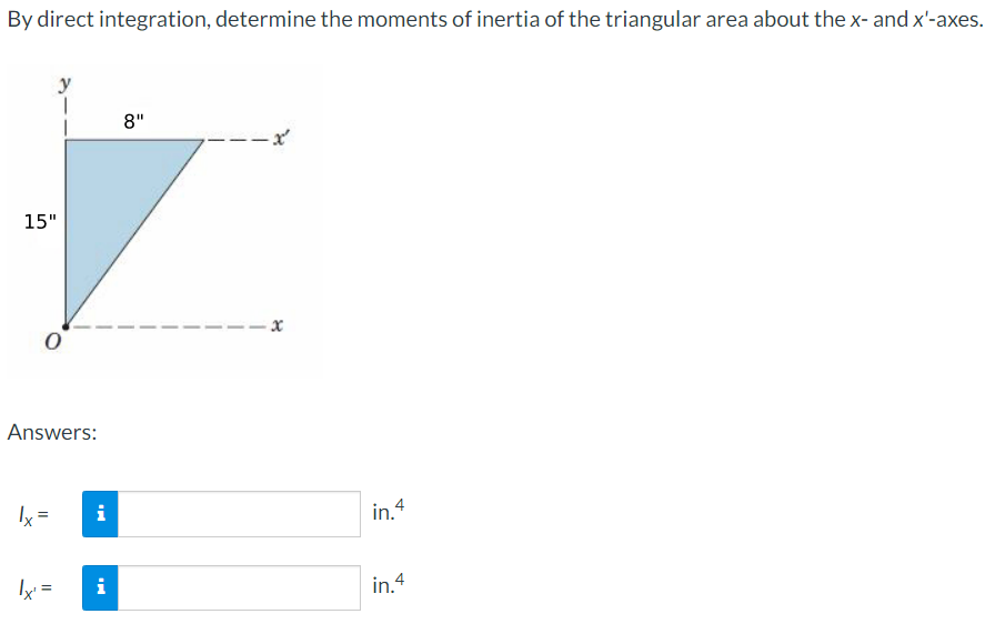 By direct integration, determine the moments of inertia of the triangular area about the x- and x'-axes.
15"
0
Answers:
lx =
|x¹ =
i
i
8"
--x²
in.4
in.4
