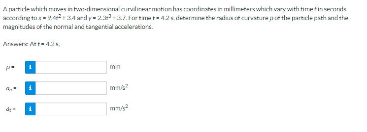 A particle which moves in two-dimensional curvilinear motion has coordinates in millimeters which vary with time t in seconds
according to x = 9.4+²2+3.4 and y = 2.3t³ +3.7. For time t = 4.2 s, determine the radius of curvature p of the particle path and the
magnitudes of the normal and tangential accelerations.
Answers: Att = 4.2 s,
p=
an =
at =
i
i
i
mm
mm/s²
mm/s²
