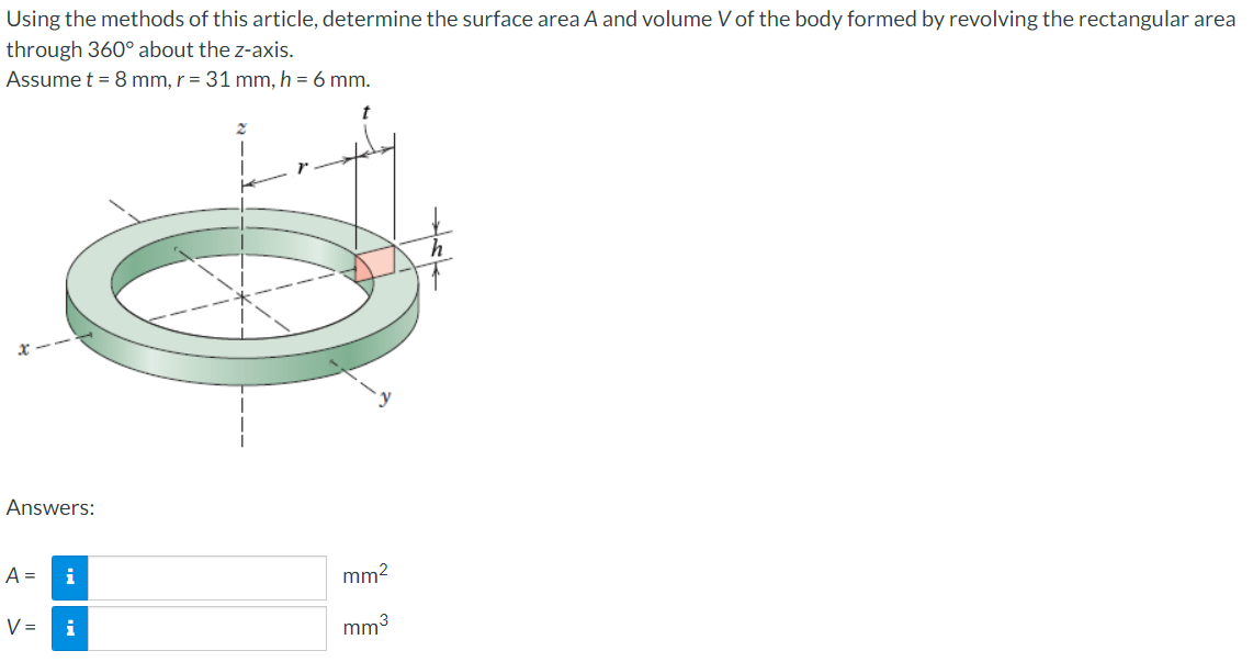 Using the methods of this article, determine the surface area A and volume V of the body formed by revolving the rectangular area
through 360° about the z-axis.
Assume t = 8 mm, r = 31 mm, h = 6 mm.
t
Answers:
A =
V =
i
i
mm²
mm³