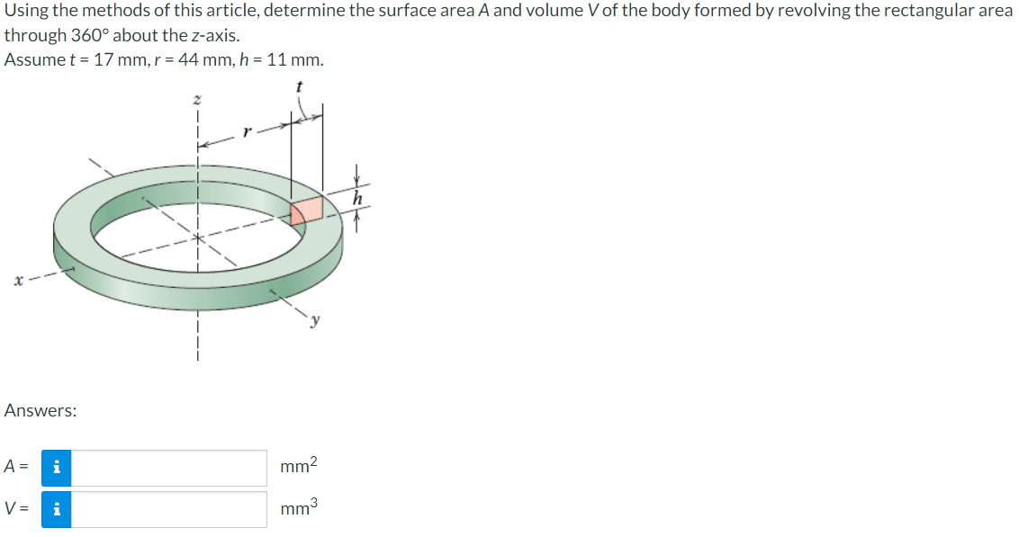 Using the methods of this article, determine the surface area A and volume V of the body formed by revolving the rectangular area
through 360° about the z-axis.
Assume t = 17 mm, r = 44 mm, h = 11 mm.
Answers:
A = i
V =
i
2
L
mm²
mm³