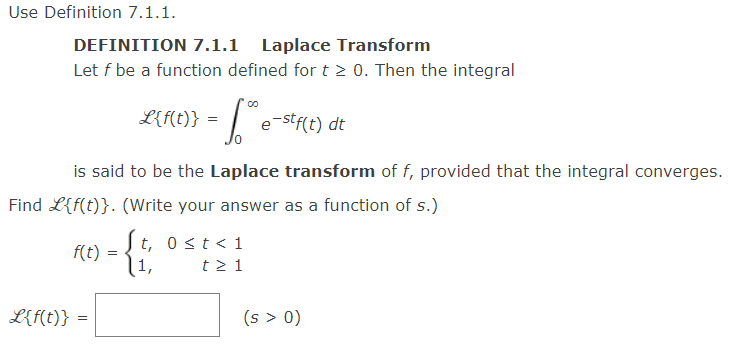 Use Definition 7.1.1.
DEFINITION 7.1.1 Laplace Transform
Let f be a function defined for t≥ 0. Then the integral
f(t)
L{f(t)} =
- 16th e
is said to be the Laplace transform of f, provided that the integral converges.
Find L{f(t)}. (Write your answer as a function of s.)
=
L{f(t)} =
e-stf(t) dt
t, 0 < t < 1
1,
t≥ 1
(s > 0)