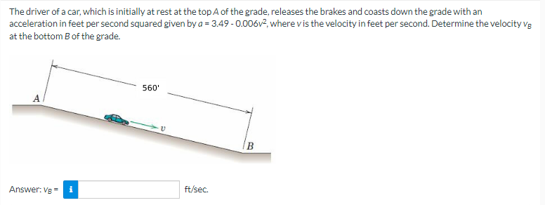 The driver of a car, which is initially at rest at the top A of the grade, releases the brakes and coasts down the grade with an
acceleration in feet per second squared given by a = 3.49 -0.006v², where v is the velocity in feet per second. Determine the velocity Vg
at the bottom B of the grade.
Answer: Vg= i
560'
V
ft/sec.
B