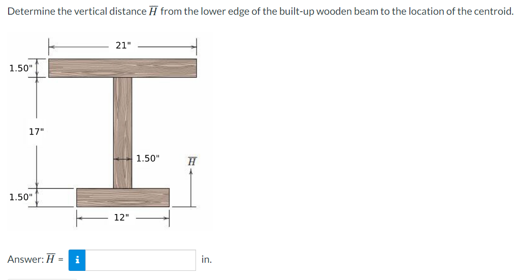 Determine the vertical distance from the lower edge of the built-up wooden beam to the location of the centroid.
21"
17"
I
1.50"
H
12"
1.50"
1.50"
Answer: H = i
in.